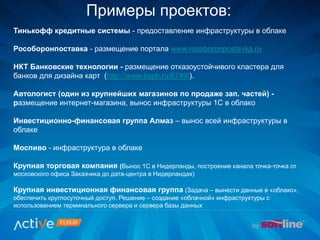 Примеры проектов:
Тинькофф кредитные системы - предоставление инфраструктуры в облаке
Рособоронпоставка - размещение портала www.rosoboronpostavka.ru
НКТ Банковские технологии - размещение отказоустойчивого кластера для
банков для дизайна карт (http://www.bspb.ru/6749/).
Автологист (один из крупнейших магазинов по продаже зап. частей) -
размещение интернет-магазина, вынос инфраструктуры 1С в облако
Инвестиционно-финансовая группа Алмаз – вынос всей инфраструктуры в
облаке
Моспиво - инфраструктура в облаке
Крупная торговая компания (Вынос 1С в Нидерланды, построение канала точка-точка от
московского офиса Заказчика до дата-центра в Нидерландах)
Крупная инвестиционная финансовая группа (Задача – вынести данные в «облако»,
обеспечить круглосуточный доступ. Решение – создание «облачной» инфраструктуры с
использованием терминального сервера и сервера базы данных
 