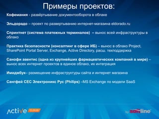Примеры проектов:
Кофемания - развёртывание документооборота в облаке
Эльдорадо – проект по развертыванию интернет-магазина eldorado.ru
Спринтнет (система платежных терминалов) – вынос всей инфраструктуры в
облако
Практика безопасности (консалтинг в сфере ИБ) – вынос в облако Project,
SharePoint Portal Server, Exchange, Active Directory, расш. техподдержка
Санофи авентис (одна из крупнейших фармацевтических компаний в мире) –
вынос всех интернет проектов в единое облако, их интеграция
Имиджбук– размещение инфраструктуры сайта и интернет магазина
Сангфей СЕС Электроникс Рус (Philips) –MS Exchange по модели SaaS
 