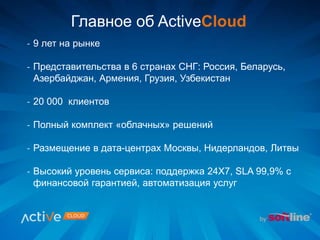 - 9 лет на рынке
- Представительства в 6 странах СНГ: Россия, Беларусь,
Азербайджан, Армения, Грузия, Узбекистан
- 20 000 клиентов
- Полный комплект «облачных» решений
- Размещение в дата-центрах Москвы, Нидерландов, Литвы
- Высокий уровень сервиса: поддержка 24Х7, SLA 99,9% с
финансовой гарантией, автоматизация услуг
Главное об ActiveCloud
 