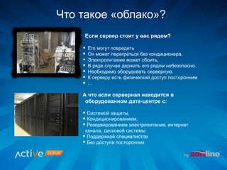 Если сервер стоит у вас рядом?
Что такое «облако»?
А что если серверная находится в
оборудованном дата-центре с:
• Системой защиты,
• Кондиционированием,
• Резервированием электропитания, интернет
канала, дисковой системы
• Поддержкой специалистов
• Без доступа посторонних
• Его могут повредить
• Он может перегреться без кондиционера,
• Электропитание может сбоить,
• В ряде случае держать его рядом небезопасно.
• Необходимо оборудовать серверную.
• К серверу есть физический доступ посторонним
• ...
 