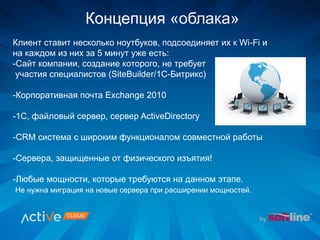 Клиент ставит несколько ноутбуков, подсоединяет их к Wi-Fi и
на каждом из них за 5 минут уже есть:
-Сайт компании, создание которого, не требует
участия специалистов (SiteBuilder/1С-Битрикс)
-Корпоративная почта Exchange 2010
-1C, файловый сервер, сервер ActiveDirectory
-CRM система с широким функционалом совместной работы
-Сервера, защищенные от физического изъятия!
-Любые мощности, которые требуются на данном этапе.
Не нужна миграция на новые сервера при расширении мощностей.
Концепция «облака»
 