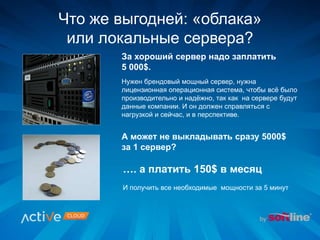 За хороший сервер надо заплатить
5 000$.
Нужен брендовый мощный сервер, нужна
лицензионная операционная система, чтобы всё было
производительно и надёжно, так как на сервере будут
данные компании. И он должен справляться с
нагрузкой и сейчас, и в перспективе.
…. а платить 150$ в месяц
И получить все необходимые мощности за 5 минут
А может не выкладывать сразу 5000$
за 1 сервер?
Что же выгодней: «облака»
или локальные сервера?
 