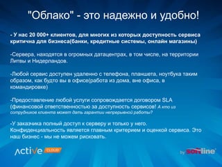 - У нас 20 000+ клиентов, для многих из которых доступность сервиса
критична для бизнеса(банки, кредитные системы, онлайн магазины)
-Сервера, находятся в огромных датацентрах, в том числе, на территории
Литвы и Нидерландов.
-Любой сервис доступен удаленно с телефона, планшета, ноутбука таким
образом, как будто вы в офисе(работа из дома, вне офиса, в
командировке)
-Предоставление любой услуги сопровождается договором SLA
(финансовой ответственностью за доступность сервисов! А кто из
сотрудников клиента может дать гарантии непрерывной работы?
-У заказчика полный доступ к серверу и только у него.
Конфиденциальность является главным критерием и оценкой сервиса. Это
наш бизнес - мы не можем рисковать.
"Облако" - это надежно и удобно!
 