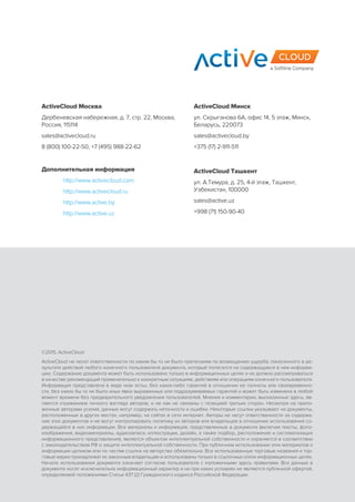 ©2015, ActiveCloud
ActiveCloud не несет ответственности по каким бы то ни было претензиям по возмещению ущерба, понесенного в ре-
зультате действий любого конечного пользователя документа, который полагался на содержащуюся в нем информа-
цию. Содержание документа может быть использовано только в информационных целях и не должно рассматриваться
в качестве рекомендаций применительно к конкретным ситуациям, действиям или операциям конечного пользователя.
Информация представлена в виде «как есть», без каких-либо гарантий в отношении ее полноты или своевременно-
сти, без каких бы то ни было иных явно выраженных или подразумеваемых гарантий и может быть изменена в любой
момент времени без предварительного уведомления пользователей. Мнения и комментарии, высказанные здесь, яв-
ляются отражением личного взгляда авторов, и не как не связаны с позицией третьих сторон. Несмотря на прило-
женные авторами усилия, данные могут содержать неточности и ошибки. Некоторые ссылки указывают на документы,
расположенные в других местах, например, на сайтах в сети интернет. Авторы не несут ответственности за содержа-
ние этих документов и не могут контролировать политику их авторов или владельцев в отношении использования со-
держащейся в них информации. Все материалы и информация, представленные в документе (включая тексты, фото-
изображения, видеоматериалы, аудиозаписи, иллюстрации, дизайн, а также подбор, расположение и систематизация
информационного представления), является объектом интеллектуальной собственности и охраняется в соответствии
с законодательством РФ о защите интеллектуальной собственности. При публичном использовании этих материалов и
информации целиком или по частям ссылка на авторство обязательна. Все использованные торговые названия и тор-
говые марки принадлежат их законным владельцам и использованы только в ссылочных и/или информационных целях.
Начало использования документа означает согласие пользователя с изложенными здесь правилами. Все данные в
документе носят исключительно информационный характер и ни при каких условиях не являются публичной офертой,
определяемой положениями Статьи 437 (2) Гражданского кодекса Российской Федерации.
ActiveCloud Москва
Дербеневская набережная, д. 7, стр. 22, Москва,
Россия, 115114
sales@activecloud.ru
8 (800) 100-22-50, +7 (495) 988-22-62
Дополнительная информация
	 http://www.activecloud.com
	 http://www.activecloud.ru
	 http://www.active.by
	 http://www.active.uz
ActiveCloud Минск
ул. Скрыганова 6А, офис 14, 5 этаж, Минск,
Беларусь, 220073
sales@activecloud.by
+375 (17) 2-911-511
ActiveCloud Ташкент
ул. А.Темура, д. 25, 4-й этаж, Ташкент,
Узбекистан, 100000
sales@active.uz
+998 (71) 150-90-40
 