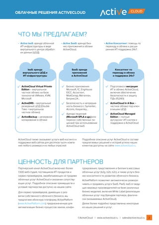 ОБЛАЧНЫЕ РЕШЕНИЯ ACTIVECLOUD
Ценность для партнеров
Партнерский канал ActiveCloud включает более
1,500 веб-студий, поставщиков ИТ‑продуктов и
сервис-провайдеров, зарабатывающих на продаже
облачных услуг ActiveCloud и оказании сопутству-
ющих услуг. Подробное описание преимуществ и
условий партнерства доступно на нашем сайте.
Для сервис-провайдеров, думающих о раз-
витии собственного облачного бизнеса, мы
предлагаем облачную платформу ActivePlatform
(www.ActivePlatform.com), предназначенную для
автоматизации бизнес-процессов заказа, конфи-
гурирования, представления и биллинга массовых
облачных услуг (b2g, b2b, b2c), а также услуги биз-
нес-консалтинга по развитию облачного бизнеса.
ActivePlatform позволяет автоматически развора-
чивать и продавать услуги SaaS, PaaS, IaaS от веду-
щих мировых производителей на базе различных
бизнес-моделей, включая White Label (реализации
облачных услуг под брендом партнера, фактиче-
ски оказываемых ActiveCloud).
Далее более подробно представлены некоторые
из наших решений и услуг.
• 	Active IaaS: аренда облачной
ИТ‑инфраструктуры в виде
виртуального центра обработ-
ки данных (ЦОД).
•	Active SaaS: аренда биз-
нес-приложений в облаке
ActiveCloud.
•	Active Консалтинг: помощь по
переходу в облака и расши-
ренная ИТ‑поддержка 24х7.
IaaS: аренда
виртуального ЦОД и
ИТ‑инфраструктуры
SaaS: аренда
приложений
в ActiveCloud
Консалтинг по
переходу в облака
и поддержка 24х7
ActiveCloud Virtual Private
Edition – виртуальное
частное облако на базе
технологий VMware, KVM,
Microsoft
ActiveDRS – виртуальный
резервный ЦОД (Double
Take + виртуальное
частное облако)
ActiveBackup – резервное
копирование в облаке
Бизнес-приложения
Microsoft, 1C, EngHouse
EICC, Ассистент,
МойСклад, Мегаплан,
Битрикс24...
Безопасность и непрерыв-
ность бизнеса с Symantec,
Acronis, Kaspersky...
Аренда лицензий
(Microsoft SPLA и др.) или
перенос собственных ли-
цензий при использовании
ActiveCloud IaaS
Подготовка и миграция
ИТ в облако ActiveCloud,
включая обеспечение
безопасности и защиту
ПДн (152ФЗ)
ActiveCloud In A Box –
частное облако под ключ
в вашем ЦОД
ActiveCloud Managed
Edition – полный
аутсорсинг ИТ‑систем и
поддержки в ActiveCloud
Что мы предлагаем?
ActiveCloud также оказывает услуги веб-хостинга и
поддержки веб-сайтов для десятков тысяч компа-
ний любого размера и из любых отраслей.
Подробное описание услуг ActiveCloud в составе
предлагаемых решений и историй успеха наших
клиентов доступны на сайте www.activecloud.ru.
©ActiveCloud | www.activecloud.ru | sales@activecloud.ru 2
 