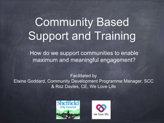 Community Based
Support and Training
How do we support communities to enable
maximum and meaningful engagement?
Facilitated by
Elaine Goddard, Community Development Programme Manager, SCC
& Roz Davies, CE, We Love Life
 