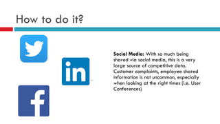 How to do it?
Social Media: With so much being
shared via social media, this is a very
large source of competitive data.
Customer complaints, employee shared
information is not uncommon, especially
when looking at the right times (i.e. User
Conferences)
 