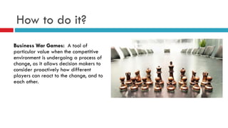 How to do it?
Business War Games: A tool of
particular value when the competitive
environment is undergoing a process of
change, as it allows decision makers to
consider proactively how different
players can react to the change, and to
each other.
 
