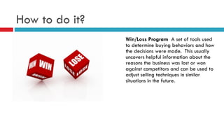 How to do it?
Win/Loss Program A set of tools used
to determine buying behaviors and how
the decisions were made. This usually
uncovers helpful information about the
reasons the business was lost or won
against competitors and can be used to
adjust selling techniques in similar
situations in the future.
 
