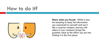 How to do it?
Share what you found: While it may
be tempting to keep the information
you uncovered to yourself and use it
like a surprise weapon, sharing with
others in your company brings the
greatest value to the effort you put into
finding it in the first place.
 