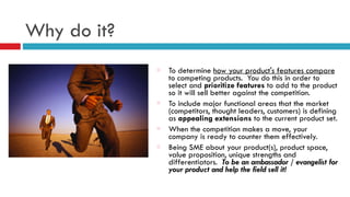 Why do it?
To determine how your product's features compare
to competing products. You do this in order to
select and prioritize features to add to the product
so it will sell better against the competition.
To include major functional areas that the market
(competitors, thought leaders, customers) is defining
as appealing extensions to the current product set.
When the competition makes a move, your
company is ready to counter them effectively.
Being SME about your product(s), product space,
value proposition, unique strengths and
differentiators. To be an ambassador / evangelist for
your product and help the field sell it!
 