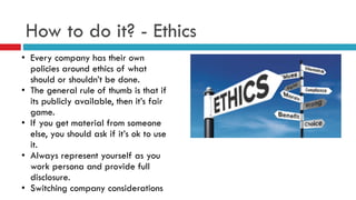 How to do it? - Ethics
• Every company has their own
policies around ethics of what
should or shouldn’t be done.
• The general rule of thumb is that if
its publicly available, then it’s fair
game.
• If you get material from someone
else, you should ask if it’s ok to use
it.
• Always represent yourself as you
work persona and provide full
disclosure.
• Switching company considerations
 