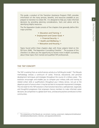 This guide, a product of the Transition assistance Program (TaP), provides
    information on the many services, benefits, and resources available as you
    prepare to transition to civilian life. it is designed to help you make informed                        6
    decisions by providing planning considerations, facts and advice and by
    identifying helpful resources.




                                                                                                        iNtroduCtioN
    The Pre-Separation Guide consists of five chapters that generally define life’s
    major priorities:
                               •..education.and.training..•
                           •..employment.and.Career.Goals..•
                                   •..financial.Security..•
                                •..health.and.Wellbeing..•
                               •..relocation.and.housing..•

    Topics found within these chapters align with those subjects listed on the
    DD Form 2648, “Pre-separation counseling checklist.” The purpose of this
    checklist is to allow you the opportunity to receive more in-depth counseling
    about these topics from trained and qualified TaP professionals.




The TaP ConCePT


The TaP is evolving from an end-of-service activity to a full lifecycle model.* The lifecycle
methodology stresses a continuum of career, financial, educational, and personal
development techniques and strategies throughout the course of a military career. This
evolution encourages and enables you to compare your military skills and training to
related civilian skills or qualifications throughout your military service, not just at the
departure point of service when it may be too late to incorporate improvement strategies.
The end state for this TaP evolution is that transition becomes a well-planned, organized,
and thoughtful progression that empowers service members to make informed career
decisions, be competitive in a global work force, and become positive contributors to their
communities.




*   The components of the lifecycle are: recruitment, training, sustainment, deployment/mobilization/
    demobilization/deactivation, retention, and separation/retirement.
 