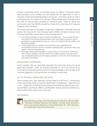 Through a world-wide system of commissary stores, the Defense commissary agency
(Deca) provides service members and their families with the opportunity to save on
purchases of food and household products and services. commissary goods are sold to
authorized patrons at cost plus a 5% surcharge. military families save an average of more         96
than 30% on their purchases compared to commercial prices. These are savings that




                                                                                               fiNaNCiaL.SeCurity
can be worth more than $4,400 annually for a family of four that does all of its grocery
shopping at the commissary.
The military exchanges are managed through three independent world-wide exchange
systems: the army and air Force exchange system (aaFes), the navy exchange service
command (neXcom), and the marine corps exchanges (mcX).
   » The military exchanges are vital to mission accomplishment. The exchanges have the
     dual mission of providing authorized patrons with merchandise and service, and of
     generating non-appropriated earnings as a source of funding for morale, Welfare, and
     recreation programs.
   » The exchanges offer the military community almost every imaginable retail
     merchandise and service found in mainstream shopping malls, convenience stores, gas
     stations, and fast food restaurants.
   » exchanges operate retail complexes to support military communities on nearly every
     major military installation; through internet and catalog shopping; onboard ships at
     sea; in deployed locations and contingency operations; and at the site of humanitarian
     and disaster relief efforts.

invoLUnTarY seParaTion
service members who are involuntarily separated from active duty during the period
beginning on october 1, 2007, and ending on December 31, 2012, can continue to use
commissary and exchange stores during the two-year period beginning on the date of the
involuntary separation in the same manner as members on active duty.


Use oF revenUe-generaTing FaciLiTies
service members who, upon separation, will be entitled to a DD Form 2, “armed Forces
of the United states geneva convention identification card (reserve),” and/or DD Form
1173-1, “Department of Defense guard and reserve Family member identification card,”
are permitted to use morale, Welfare, and recreation revenue-generating facilities (e.g.,
clubs, bowling centers, golf courses, and more).


DocUmenTs


          Keep performance ratings, service-issued licenses or certifications; DD Form 2586,
          “verification of military experience and Training” and other service documents
          (such as your security clearance) in a safe and permanent file. never give away
          the original copy of any of these documents.
 