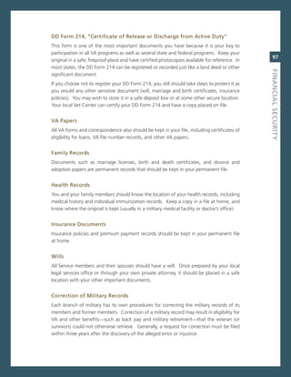 dd.form.214,.“Certificate.of.release.or.discharge.from.active.duty”.
This form is one of the most important documents you have because it is your key to
participation in all va programs as well as several state and federal programs. Keep your
                                                                                                    97
original in a safe, fireproof place and have certified photocopies available for reference. in
most states, the DD Form 214 can be registered or recorded just like a land deed or other




                                                                                                 fiNaNCiaL.SeCurity
significant document.
if you choose not to register your DD Form 214, you still should take steps to protect it as
you would any other sensitive document (will, marriage and birth certificates, insurance
policies). You may wish to store it in a safe deposit box or at some other secure location.
Your local vet center can certify your DD Form 214 and have a copy placed on file.


va.Papers
all va forms and correspondence also should be kept in your file, including certificates of
eligibility for loans, va file number records, and other va papers.


family.records
Documents such as marriage licenses, birth and death certificates, and divorce and
adoption papers are permanent records that should be kept in your permanent file.


health.records
You and your family members should know the location of your health records, including
medical history and individual immunization records. Keep a copy in a file at home, and
know where the original is kept (usually in a military medical facility or doctor’s office).


insurance.documents
insurance policies and premium payment records should be kept in your permanent file
at home.


Wills.
all service members and their spouses should have a will. once prepared by your local
legal services office or through your own private attorney, it should be placed in a safe
location with your other important documents.


Correction.of.Military.records
each branch of military has its own procedures for correcting the military records of its
members and former members. correction of a military record may result in eligibility for
va and other benefits—such as back pay and military retirement—that the veteran (or
survivors) could not otherwise retrieve. generally, a request for correction must be filed
within three years after the discovery of the alleged error or injustice.
 