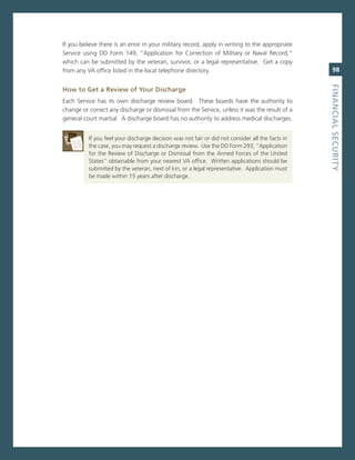 if you believe there is an error in your military record, apply in writing to the appropriate
service using DD Form 149, “application for correction of military or naval record,”
which can be submitted by the veteran, survivor, or a legal representative. get a copy
from any va office listed in the local telephone directory.                                          98




                                                                                                  fiNaNCiaL.SeCurity
how.to.Get.a.review.of.your.discharge
each service has its own discharge review board. These boards have the authority to
change or correct any discharge or dismissal from the service, unless it was the result of a
general court martial. a discharge board has no authority to address medical discharges.


          if you feel your discharge decision was not fair or did not consider all the facts in
          the case, you may request a discharge review. Use the DD Form 293, “application
          for the review of Discharge or Dismissal from the armed Forces of the United
          states” obtainable from your nearest va office. Written applications should be
          submitted by the veteran, next of kin, or a legal representative. application must
          be made within 15 years after discharge.
 