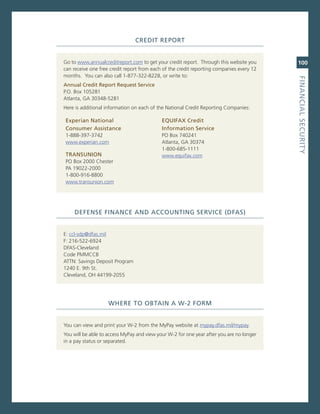 Credit.rePort


go to www.annualcreditreport.com to get your credit report. Through this website you      100
can receive one free credit report from each of the credit reporting companies every 12
months. You can also call 1-877-322-8228, or write to:




                                                                                          fiNaNCiaL.SeCurity
annual.Credit.report.request.Service
P.o. Box 105281
atlanta, ga 30348-5281
Here is additional information on each of the national credit reporting companies:

experian.National..                         eQuifax.Credit..
Consumer.assistance                         information.Service
1-888-397-3742                              Po Box 740241
www.experian.com                            atlanta, ga 30374
                                            1-800-685-1111
traNSuNioN                                  www.equifax.com
Po Box 2000 chester
Pa 19022-2000
1-800-916-8800
www.transunion.com




    defeNSe.fiNaNCe.aNd.aCCouNtiNG.ServiCe.(dfaS)


e: ccl-sdp@dfas.mil
F: 216-522-6924
DFas-cleveland
code PmmccB
aTTn: savings Deposit Program
1240 e. 9th st.
cleveland, oH 44199-2055




                    Where.to.oBtaiN.a.W-2.forM


You can view and print your W-2 from the myPay website at mypay.dfas.mil/mypay.
You will be able to access myPay and view your W-2 for one year after you are no longer
in a pay status or separated.
 