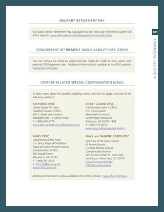MiLitary.retireMeNt.Pay


visit DoD’s online retirement Pay calculators to see how each retirement system will       101
affect payouts: www.defenselink.mil/militarypay/retirement/calc/index.




                                                                                           fiNaNCiaL.SeCurity
   CoNCurreNt.retireMeNt.aNd.diSaBiLity.Pay.(CrdP)


You can contact the DFas by calling toll free 1-800-321-1080 to learn about your
personal crDP payment rate. additional information is available at the DFas website:
mypay.dfas.mil/mypay.




       CoMBat-reLated.SPeCiaL.CoMPeNSatioN.(CrSC)


To learn more about the specific eligibility criteria and how to apply, visit one of the
following websites:

air.forCe.CrSC                                 CoaSt.Guard.CrSC
United states air Force                        commander (adm-1-crsc)
Disability Division (crsc)                     U.s. coast guard
550 c street West suite 6                      Personnel command
randolph aFB, TX 78150-4708                    4200 Wilson Boulevard
P: 1-800-616-3775                              arlington, va 22203-1804
www.afpc.randolph.af.mil/library/combat        P: 1-800-772-8274
                                               www.uscg.mil/hq/cgpc/adm/adm1

arMy.CrSC                                      Navy.and.MariNe.CorPS.CrSC
Department of the army                         secretary of the navy council
U.s. army Physical Disabilities                of review Boards
agency/combat-related special                  combat-related special
compensation (crsc)                            compensation Branch
200 stovall street                             720 Kennon street se, suite 309
alexandria, va 22332                           Washington navy Yard, Dc 20374
P: 1-866-281-3254                              www.hq.navy.mil/ncpb/
e: crsc.info@us.army.mil                       crscB/combatrelated
www.crsc.army.mil


additional information is also available at the DFas website: mypay.dfas.mil/mypay.
 