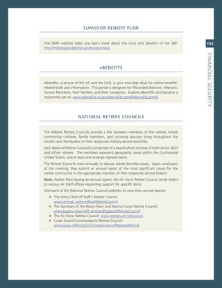 Survivor.BeNefit.PLaN


The DFas website helps you learn more about the costs and benefits of the sBP:            102
http://militarypay.defense.gov/survivor/sbp/.




                                                                                          fiNaNCiaL.SeCurity
                                    eBeNefitS


eBenefits, a service of the va and the DoD, is your one-stop shop for online benefits-
related tools and information. This portal is designed for Wounded Warriors, veterans,
service members, their families, and their caregivers. explore eBenefits and become a
registered user at: www.ebenefits.va.gov/ebenefits-portal/ebenefits.portal.




                      NatioNaL.retiree.CouNCiLS


The military retiree councils provide a link between members of the military retiree
community—retirees, family members, and surviving spouses living throughout the
world—and the leaders of their respective military service branches.
each national retiree council is comprised of a board which consists of both senior nco
and officer retirees. The members represent geographic areas within the continental
United states, and at least one at-large representative.
The retiree councils meet annually to discuss retiree benefits issues. Upon conclusion
of the meeting, they submit an annual report of the most significant issues for the
retiree community to the appropriate member of their respective service branch.
Note: Rather than issuing an annual report, the Air Force Retiree Council sends letters
to various Air Staff offices requesting support for specific items.
visit each of the national retiree council websites to view their annual reports:
   » The army chief of staff’s retiree council:
      www.armyg1.army.mil/rso/retireecouncil
   » The secretary of the navy’s navy and marine corps retiree council:
     www.bupers.navy.mil/commandsupport/retireecouncil.
   » The air Force retiree council: www.retirees.af.mil/council.
   » coast guard commandant’s retiree council:
     www.uscg.mil/hr/cg122/compensation/retirees/default.
 