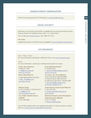 uNeMPLoyMeNt.CoMPeNSatioN


The link for accessing state UcX information is: www.servicelocator.org.                      103




                                                                                              fiNaNCiaL.SeCurity
                                SoCiaL.SeCurity


information on social security benefits is available from any local social security office;
these are listed in the telephone book under “U.s. government.”
You can also go to www.ssa.gov or call 1-800-772-1213.

va.Loans.
Detailed information on va Home Loans is available at: www.homeloans.va.gov/veteran.




                                 Life.iNSuraNCe


sgLi, TsgLi, FsgLi
For more information call toll-free 1-800-419-1473 or visit www.insurance.va.gov.

TsgLi
For more information, contact your individual service points of contact:

army,.army.reserve                          army.National.Guard.
P: 800-237-1336                             P: 703-607-5851
e: tsgli@conus.army.mil                     e: raymond.holdeman@ng.army.mil
www.hrc.army.mil                            www.hrc.army.mil
Navy,.Navy.reserve.                         air.force,.air.force.reserve
P: 800-368-3202/901-874-2501                active Duty Phone: 800-433-0048
e: miLL_TsgLi@navy.mil                      air reserve Phone: 800-525-0102
www.npc.navy.mil                            air national guard Phone: 703-607-0901
                                            e: afpc.casualty@randolph.af.mil
                                            www.afpc.randolph.af.mil
Marine.Corps.                               Coast.Guard,.Coast.Guard.reserve
P: 877-216-0825 or 703-432-9277             P: 202-475-5391
e: t-sgli@usmc.mil                          e: compensation@comdt.uscg.mil
www.manpower.usmc.mil                       www.uscg.mil
u.S..Public.health.Service.                 National.oceanic.and.atmospheric.
(uSPhS).                                    administration.(Noaa)
P: 301-594-2963                             P: 301-713-3444
                                            e: director.cpc@noaa.gov

The va TsgLi website offers more detailed information on how and where to submit
claims at: www.insurance.va.gov/sglisite/TsgLi/TsgLi.
 