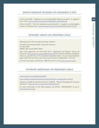 ServiCe-diSaBLed.veteraNS.Life.iNSuraNCe.(S-dvi)


va Form 29-4364, “application for service-Disabled veterans insurance” to apply for         104
basic s-Dvi: www.insurance.va.gov/inForceglisite/forms/29-4364.pdf
va Form 29-357, “claim for Disability insurance Benefits” to apply for a total disability




                                                                                            fiNaNCiaL.SeCurity
waiver of s-Dvi premiums: www.insurance.va.gov/inforcegLisite/forms/29-357.pdf




             veteraNS’.GrouP.Life.iNSuraNCe.(vGLi)


applications for vgLi coverage should be mailed to:
The office of servicemembers’ group Life insurance
P.o. Box 5000
millville, new Jersey 08332-9928
note: VGLi applications VA Form SGLV 8714, “Application for Veterans” Group Life
insurance” (www.insurance.va.gov/sglisite/forms/8714) should be mailed to the address
shown on your DD Form 214 or equivalent separation orders. it is your responsibility to
apply within the time limits, even if you do not receive an application in the mail.
For more information call toll-free 1-800-419-1473 or visit www.insurance.va.gov.




         veteraNS’.MortGaGe.Life.iNSuraNCe.(vMLi)


www.insurance.va.gov/gli/buying/vmLi
www.military.com/benefits/veteran-benefits/veterans-mortgage-life-insurance
veterans can apply by submitting va Form 29-8636, “veterans mortgage Life insurance
statement” (www.insurance.va.gov/inforcegLisite/forms/).
For more information on the vmLi program call toll-free 1-800-669-8477 or go to:
www.insurance.va.gov.
 
