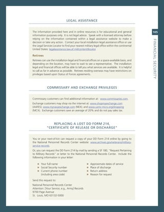 LeGaL.aSSiStaNCe


The information provided here and in online resources is for educational and general              105
information purposes only. it is not legal advice. speak with a licensed attorney before
relying on the information contained within a legal assistance website to make a




                                                                                                  fiNaNCiaL.SeCurity
decision or take any action. contact your local installation legal assistance office or use
the Legal services Locator to find your nearest military legal office within the continental
United states: legalassistance.law.af.mil/content/locator

retirees
retirees can use the installation legal and financial offices on a space-available basis, and
depending on the location, may have to wait to see a representative. The installation
legal and financial offices will be able to tell you what services are available. it is helpful
to call as far in advance as possible. retirees residing overseas may have restrictions on
privileges based upon status of Forces agreements.




             CoMMiSSary.aNd.exChaNGe.PriviLeGeS


commissary customers can find additional information at: www.commissaries.com.
exchange customers may shop via the internet at: www.shopmyexchange.com
(aaFes); www.mynavyexchange.com (neX); and www.usmc-mccs.org/shopping
(mcX). exchange customers save an average of 20% and do not pay sales tax.




                 rePLaCiNG.a.LoSt.dd.forM.214,..
             “CertifiCate.of.reLeaSe.or.diSCharGe”


You or your next-of-kin can request a copy of your DD Form 214 online by going to
the national Personnel records center website: www.archives.gov/veterans/military-
service-records.
or, you can request the DD Form 214 by mail by sending a sF 180, “request Pertaining
to military records” or letter to the national Personnel records center. include the
following information in your letter:

    » Your full name                               »   approximate dates of service
    » social security number                       »   Place of discharge
    » current phone number                         »   return address
        (including area code)                      »   reason for request

send this request to:
national Personnel records center
attention: [Your service, e.g., army] records
9700 Page avenue
st. Louis, mo 63132-5000
 