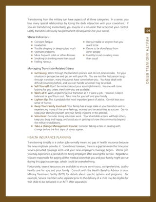 Transitioning from the military can have aspects of all three categories. in a sense, you
lose many special relationships by losing the daily interaction with your coworkers. if
you are transitioning involuntarily, you may be in a situation that is beyond your control.
Lastly, transition obviously has permanent consequences for your career.                        108

Stress.indicators.




                                                                                                heaLth.aNd.WeLL.BeiNG
   »   constant fatigue                            » Being irritable or angrier than you
   »   Headaches                                      want to be
   »   Trouble sleeping or sleeping too much       » Desire to be alone/away from
   »   stomach problems                               other people
   »   more frequent colds or other illnesses      » inability to eat or eating more
   »   smoking or drinking more than usual            than usual
   »   Feeling nervous

Managing.transition-related.Stress
   » Get.Going:.Work through the transition process and do not procrastinate. Put your
       situation in perspective and get on with your life. You are not the first person to go
       through transition; many thousands have come before you. You have dealt with
       difficult situations before, and you can handle whatever may be ahead.
   »   Sell.yourself:.Don’t be modest about your accomplishments. no one will come
       looking for you unless they know you are available.
   »   Work.at.it: Work at planning your transition as if it were a job. However, keep it
       balanced or you’ll burn out. Take time for yourself and your family.
   »   Lighten.up:.This is probably the most important piece of advice. Do not lose your
       sense of humor.
   »   Keep.your.family.involved:.Your family has a large stake in your transition and is
       experiencing many of the same feelings, worries, and uncertainties as you are. Do not
       keep your plans to yourself; get your family involved in this process.
   »   volunteer:.consider doing volunteer work. Your charitable actions will help others,
       keep you busy and happy, and assist you in getting to know the community beyond
       the military installations.
   »   take.a.Change.Management.Course:.consider taking a class in dealing with
       change before the first signs of stress appear.


HeaLTH insUrance PLanning
Transitioning directly to a civilian job normally means no gap in health insurance because
the new employer provides it. sometimes however, there is a gap between the time your
service-provided coverage ends and your new employer’s coverage begins. Worse yet,
you may experience a period of not being employed after leaving the service. regardless,
you are responsible for paying all the medical costs that you and your family might accrue
during this gap in coverage, which could be overwhelming.
Fortunately, several resources are available to ensure continuous, comprehensive, quality
health care for you and your family. consult with the Health Benefits advisor at your
military Treatment Facility (mTF) for details about specific options and programs. For
example, service members who separate prior to the delivery of a child may be eligible for
that child to be delivered in an mTF after separation.
 
