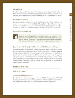Get.a.Physical
if military treatment facilities, personnel resources, and local policy permit, you and your
family members should arrange for your separation physicals as early as possible. any
                                                                                                109
problems can be treated while your medical expenses are still fully covered by the service.




                                                                                                heaLth.aNd.WeLL.BeiNG
Get.a.dental.Checkup
Before you separate, you and your family should have routine dental checkups and
obtain necessary treatment under the Tricare Family member Dental Plan prior to your
expiration of eligibility for the program. Treatment can be completed prior to separation,
at little or no cost to you. emergencies will also be taken care of until your separation.


Secure.your.health.records


          get a copy (certified, if possible) of your medical records from your mTF. These
          records will provide useful background information to the health care professionals
          who will treat you in the future. Your military health records will be transferred
          (with your consent) to the va regional office nearest your separation address.



department.of.defense.(dod).Mental.health.Self.assessment.Program.
DoD mental Health self assessment Program is a mental health and alcohol screening
and referral program provided for military families and service members affected by
deployment and mobilization. This voluntary and anonymous program is offered online,
by phone, and through special events held at installations and reserve units. anonymous
self-assessments are available for depression, bipolar disorder, alcohol use, post-traumatic
stress disorder (PTsD), and generalized anxiety disorder. individualized results and military
health resources, including Tricare, vet centers, and military onesource are provided at
the end of every assessment.


faCTs and advICe


HeaLTH insUrance

transitional.health.insurance.
The Transitional assistance management Program (TamP) offers transitional Tricare
coverage to certain separating active duty members and their eligible family members.
Tricare eligibility under TamP has been permanently extended to 180 days.
 