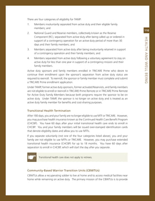 There are four categories of eligibility for TamP:
1.    members involuntarily separated from active duty and their eligible family
      members; and
                                                                                             110
2.    national guard and reserve members, collectively known as the reserve
      component (rc), separated from active duty after being called up or ordered in




                                                                                             heaLth.aNd.WeLL.BeiNG
      support of a contingency operation for an active duty period of more than 30
      days and their family members; and
3.    members separated from active duty after being involuntarily retained in support
      of a contingency operation and their family members; and
4.    members separated from active duty following a voluntary agreement to stay on
      active duty for less than one year in support of a contingency mission and their
      family members.
active duty sponsors and family members enrolled in Tricare Prime who desire to
continue their enrollment upon the sponsor’s separation from active duty status are
required to reenroll. To reenroll, the sponsor or family member must complete and submit
a Tricare Prime enrollment application.
Under TamP, former active duty sponsors, former activated reservists, and family members
are not eligible to enroll or reenroll in Tricare Prime remote or in Tricare Prime remote
for active Duty Family members because both programs require the sponsor to be on
active duty. Under TamP, the sponsor is no longer on active duty and is treated as an
active duty family member for benefits and cost-sharing purposes.


transitional.health.termination
after 180 days, you and your family are no longer eligible to use mTF or Tricare. However,
you may purchase health insurance known as the continued Health care Benefit Program
(cHcBP). You have 60 days after your initial transitional health care ends to enroll in
cHcBP. You and your family members will be issued over-stamped identification cards
that denote eligibility dates and allow you to use mTFs.
if you separate voluntarily (not one of the four categories listed above), you and your
family are not eligible to use mTFs or Tricare. However, you may purchase extended
transitional health insurance (cHcBP) for up to 18 months. You have 60 days after
separation to enroll in cHcBP, which will start the day after you separate.


          Transitional health care does not apply to retirees.




Community-Based.Warrior.transition.units.(CBWtus)
cBWTUs allow a recuperating soldier to live at home and to access medical facilities near
home while remaining on active duty. The primary mission of the cBWTUs is to provide
 