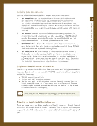 meDicaL care For reTirees
Tricare offers retiree beneficiaries four options in obtaining medical care.
1..      triCare.Prime—This is a health maintenance organization-type managed                     112
         care program for which retirees are required to pay an annual enrollment
         fee. enrollees are assigned a primary care manager who determines the most




                                                                                                  heaLth.aNd.WeLL.BeiNG
         appropriate, available source of care—either a mTF or a civilian network provider.
         enrollees pay little or no co-payment, and usually are not required to file claims for
         their care.
2..      triCare.extra—This is a preferred provider organization-type program; no
         enrollment is required; however care has to be provided by a Tricare network
         provider. enrollees are responsible for paying the annual deductible and cost
         shares at a reduced rate. The network provider will file the claims.
3..      triCare.Standard—This is a fee-for-service option that requires an annual
         deductible and cost share after the deductible has been reached. Under Tricare
         standard enrollees are responsible for filing claims.
4..      triCare.for.Life.(tfL)—if a member or family member becomes entitled to
         medicare Part a, whether due to a disability or when they turn 65, they are
         eligible for TFL. There are no TFL enrollment fees, but enrollees are required to
         pay medicare Part B premiums (unless the sponsor is on active duty). When using
         TFL, Tricare is the second payer—after medicare—in most cases.


Supplemental.health.insurance.for.retirees
one short stay in the hospital could offset the cost of several years of supplemental health
insurance. even though you are covered by Tricare, a supplemental insurance policy is
a good idea for retirees.
      » Tricare does not cover all costs.
      » Tricare has a yearly deductible to be paid.
      » Tricare has a yearly cap on non-covered expenses; the cap is extremely high, and
         you are responsible for the cost of non-covered items up to that amount if you are
         covered by health insurance with your new employer, you may use Tricare as your
         supplemental insurance for that policy.


             check with your Tricare advisor concerning your particular circumstances.




Shopping.for.Supplemental.health.insurance
There are many places to obtain supplemental health insurance. several fraternal
associations and many commercial insurance companies offer such plans. insurance plans
vary greatly with which medical procedures are covered and the percentage the policy will
pay.
 