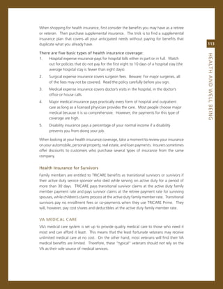 When shopping for health insurance, first consider the benefits you may have as a retiree
or veteran. Then purchase supplemental insurance. The trick is to find a supplemental
insurance plan that covers all your anticipated needs without paying for benefits that
duplicate what you already have.                                                               113

there.are.five.basic.types.of.health.insurance.coverage:




                                                                                               heaLth.aNd.WeLL.BeiNG
1.   Hospital expense insurance pays for hospital bills either in part or in full. Watch
     out for policies that do not pay for the first eight to 10 days of a hospital stay (the
     average hospital stay is fewer than eight days).
2.    surgical expense insurance covers surgeon fees. Beware: For major surgeries, all
      of the fees may not be covered. read the policy carefully before you sign.
3.    medical expense insurance covers doctor’s visits in the hospital, in the doctor’s
      office or house calls.
4.    major medical insurance pays practically every form of hospital and outpatient
      care as long as a licensed physician provides the care. most people choose major
      medical because it is so comprehensive. However, the payments for this type of
      coverage are high.
5.    Disability insurance pays a percentage of your normal income if a disability
      prevents you from doing your job.

When looking at your health insurance coverage, take a moment to review your insurance
on your automobile, personal property, real estate, and loan payments. insurers sometimes
offer discounts to customers who purchase several types of insurance from the same
company.


health.insurance.for.Survivors
Family members are entitled to Tricare benefits as transitional survivors or survivors if
their active duty service sponsor who died while serving on active duty for a period of
more than 30 days. Tricare pays transitional survivor claims at the active duty family
member payment rate and pays survivor claims at the retiree payment rate for surviving
spouses, while children’s claims process at the active duty family member rate. Transitional
survivors pay no enrollment fees or co-payments when they use Tricare Prime. They
will, however, pay cost shares and deductibles at the active duty family member rate.


va meDicaL care
va’s medical care system is set up to provide quality medical care to those who need it
most and can afford it least. This means that the least fortunate veterans may receive
unlimited medical care at no cost. on the other hand, most veterans will find their va
medical benefits are limited. Therefore, these “typical” veterans should not rely on the
va as their sole source of medical services.
 