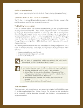 Lower.income.veterans
Lower income veterans receive benefits similar to those in the mandatory classification.

                                                                                               116
va comPensaTion anD Pension Programs
The va offers the veteran Disability compensation and veteran Pension programs that




                                                                                               heaLth.aNd.WeLL.BeiNG
provide assistance based on your personal circumstances.

va.disability.Compensation
if you are a military veteran with a service-related disability, you may qualify for monthly
disability compensation benefits. These benefits are paid to veterans who are disabled
by an injury or disease that occurred while on active duty, active duty for training, or was
made worse by active military service. These benefits are tax free. You may be eligible for
disability compensation if you have a service-related disability and you were discharged
under other than dishonorable conditions. The amount of compensation that can be paid
through this program ranges from $123 to $2,673 per month, depending on the severity
of your disabilities.
Your monthly compensation rate may also include special monthly compensation (smc)
based on other circumstances. For example, you may receive smc if you have any of the
following:
   » very severe disabilities or loss of limb(s)
   » a spouse, child(ren), or dependent parent(s)
   » a seriously disabled spouse

          You can apply for compensation benefits by filling out va Form 21-526,
          “veterans application for compensation and/or Pension.”



          Be sure to attach copies of any of the following documents to your application:
             » Discharge or separation papers (DD Form 214 or equivalent)
             » national guard service members should also include a copy of their
               military orders, presidential proclamation or executive order that clearly
               demonstrates the federal nature of the service
             » Dependency records (marriage and children’s birth certificates), as
               applicable
             » medical evidence (doctor and hospital reports)


veterans.Pension.
Wartime veterans with limited incomes who are permanently and totally disabled or age
65 or older may be eligible for a veteran Pension. The veterans Pension (also known
as va Pension) is a non-service-connected benefit that provides a monthly payment to
supplement income.
 