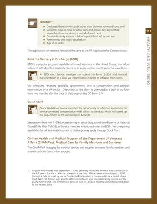 eLiGiBiLity
              » Discharged from service under other than dishonorable conditions; and
              » served 90 days or more of active duty and at least one day of that                      117
                service had to occur during a period of war*; and
              » countable family income is below a yearly limit set by law; and




                                                                                                        heaLth.aNd.WeLL.BeiNG
              » Permanently and totally disabled; or
              » age 65 or older.

The application for veterans Pension is the same as the va application for compensation.*


Benefits.delivery.at.discharge.(Bdd)
BDD is a popular program, available at limited locations in the United states, that allow
veterans’ self-identified disability claims to be processed six months prior to separation.

           at BDD sites, service members can submit va Form 21-526 and medical
           documentation to a local va representative in order to establish their claims.

va schedules necessary specialty appointments and a compensation and pension
examination by a va doctor. Disposition of the claim is projected as a goal of no later
than two months after the date of discharge on the DD Form 214.


Quick.Start

           Quick start allows service members the opportunity to submit an application for
           service-connected compensation while still on active duty, which will speed up
           the acquirement of va compensation benefits.

service members with 1–59 days remaining on active duty, or full-time reserve or national
guard (Title 10 or Title 32), or service members who do not meet the BDD criteria requiring
availability for all examinations prior to discharge may apply through Quick start.


Civilian.health.and.Medical.Program.of.the.department.of.veterans.
affairs.(ChaMPva):.Medical.Care.for.family.Members.and.Survivors
The cHamPva helps pay for medical services and supplies veterans’ family members and
survivors obtain from civilian sources.




*   anyone who enlisted after september 7, 1980, generally must have served at least 24 months or
    the full period for which called or ordered to active duty. military service from august 2, 1990,
    through a date to be set by law or Presidential Proclamation is considered to be a period of war
    (gulf War). va Pension pays you the difference between your countable family income and the
    yearly income limit. This difference is generally paid in 12 equal monthly payments rounded down
    to the nearest dollar.
 