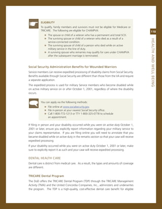 eLiGiBiLity
          To qualify, family members and survivors must not be eligible for medicare or
          Tricare. The following are eligible for cHamPva:                                    118
             » The spouse or child of a veteran who has a permanent and total scD.
             » The surviving spouse or child of a veteran who died as a result of a




                                                                                              heaLth.aNd.WeLL.BeiNG
                service-connected condition.
             » The surviving spouse of child of a person who died while on active
                military service in the line of duty.
             » a surviving spouse who remarries may qualify for care under cHamPva
                after the subsequent marriage is terminated.



Social.Security.administration.Benefits.for.Wounded.Warriors
service members can receive expedited processing of disability claims from social security.
Benefits available through social security are different than those from the va and require
a separate application.
The expedited process is used for military service members who become disabled while
on active military service on or after october 1, 2001, regardless of where the disability
occurs.


          You can apply via the following methods:
             » File online at www.socialsecurity.gov.
             » File in-person at your nearest social security office.
             » call 1-800-772-1213 or TTY 1-800-325-0778 to schedule
                an appointment.

if filing in person and your disability occurred while you were on active duty october 1,
2001 or later, ensure you explicitly report information regarding your military service to
your claims representative. if you are filing online you will need to annotate that you
became disabled while on active duty in the remarks section so that your case will receive
expedited processing.
if your disability occurred while you were on active duty october 1, 2001 or later, make
sure to explicitly report it as such and your case will receive expedited processing.


DenTaL HeaLTH care
Dental care is distinct from medical care. as a result, the types and amounts of coverage
are different.


triCare.dental.Program
The DoD offers the Tricare Dental Program (TDP) through the Tricare management
activity (Tma) and the United concordia companies, inc., administers and underwrites
the program. The TDP is a high-quality, cost-effective dental care benefit for eligible
 