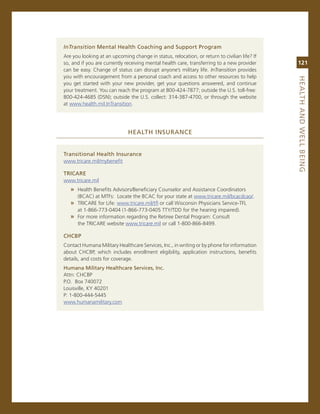 intransition.Mental.health.Coaching.and.Support.Program
are you looking at an upcoming change in status, relocation, or return to civilian life? if
so, and if you are currently receiving mental health care, transferring to a new provider     121
can be easy. change of status can disrupt anyone’s military life. inTransition provides
you with encouragement from a personal coach and access to other resources to help




                                                                                              heaLth.aNd.WeLL.BeiNG
you get started with your new provider, get your questions answered, and continue
your treatment. You can reach the program at 800-424-7877; outside the U.s. toll-free:
800-424-4685 (Dsn); outside the U.s. collect: 314-387-4700, or through the website
at www.health.mil.inTransition.




                              heaLth.iNSuraNCe


transitional.health.insurance
www.tricare.mil/mybenefit

triCare
www.tricare.mil
   » Health Benefits advisors/Beneficiary counselor and assistance coordinators
      (Bcac) at mTFs: Locate the Bcac for your state at www.tricare.mil/bcacdcao/.
   » Tricare for Life: www.tricare.mil/tfl or call Wisconsin Physicians service-TFL
      at 1-866-773-0404 (1-866-773-0405 TTY/TDD for the hearing impaired).
   » For more information regarding the retiree Dental Program: consult
      the Tricare website www.tricare.mil or call 1-800-866-8499.

ChCBP
contact Humana military Healthcare services, inc., in writing or by phone for information
about cHcBP, which includes enrollment eligibility, application instructions, benefits
details, and costs for coverage.
humana.Military.healthcare.Services,.inc.
attn: cHcBP
P.o. Box 740072
Louisville, KY 40201
P: 1-800-444-5445
www.humanamilitary.com
 
