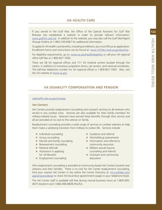 va.heaLth.Care


if you served in the gulf War, the office of the special assistant for gulf War                 122
illnesses has established a website in order to provide relevant information:
www.gulflink.osd.mil. in addition to the website, you may also call the gulf War/agent




                                                                                                heaLth.aNd.WeLL.BeiNG
orange Hotline at 1-800-749-8387 for additional information.
To apply for va health care benefits, including enrollment, you must fill out an application.
enrollment forms and instructions can be found at: www.1010ez.med.va.gov/sec/vha.
For eligibility requirements, go to: www.va.gov/healtheligibility or call your va regional
office toll free at 1-800-827-1000.
There are 58 va regional offices and 171 va medical centers located through the
nation, in addition to numerous outpatient clinics, vet centers, and national cemeteries.
The toll-free telephone number for va regional offices is 1-800-827-1000. also, visit
the va website at www.va.gov.




           va.diSaBiLity.CoMPeNSatioN.aNd.PeNSioN


vabenefits.vba.va.gov/vonapp

vet.Centers
vet centers provide readjustment counseling and outreach services to all veterans who
served in any combat zone. services are also available for their family members for
military-related issues. veterans have earned these benefits through their service and
all are provided at no cost to the veteran or family.
readjustment counseling provides a wide range of services to combat veterans to help
them make a satisfying transition from military to civilian life. services include:

   » individual counseling                         » guidance and referral
   » group counseling                              » alcohol/drug assessments
   » marital and family counseling                 » information and referral to
   » Bereavement counseling                           community resources
   » medical referrals                             » military sexual trauma
   » assistance in applying                           counseling and referral
     for va Benefits                               » outreach and community
   » employment counseling                            education

va’s readjustment counseling is provided at community-based vet centers located near
veterans and their families. There is no cost for vet center readjustment counseling.
Find your nearest vet center in the online vet center Directory at: iris.custhelp.com/
app/answers/detail or check the local blue (government) pages in your telephone book.
The vet center staff is available toll free during normal business hours at 1-800-905-
4675 (eastern) and 1-866-496-8838 (Pacific).
 