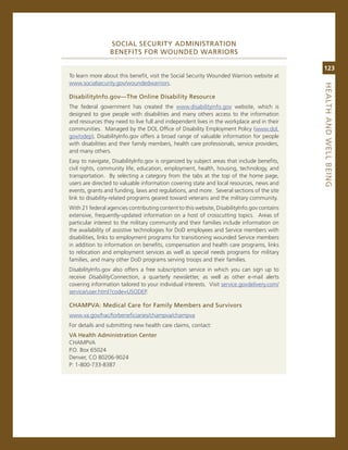 SoCiaL.SeCurity.adMiNiStratioN..
                 BeNefitS.for.WouNded.WarriorS

                                                                                             123
To learn more about this benefit, visit the social security Wounded Warriors website at
www.socialsecurity.gov/woundedwarriors.




                                                                                             heaLth.aNd.WeLL.BeiNG
disabilityinfo.gov—the.online.disability.resource
The federal government has created the www.disabilityinfo.gov website, which is
designed to give people with disabilities and many others access to the information
and resources they need to live full and independent lives in the workplace and in their
communities. managed by the DoL office of Disability employment Policy (www.dol.
gov/odep), Disabilityinfo.gov offers a broad range of valuable information for people
with disabilities and their family members, health care professionals, service providers,
and many others.
easy to navigate, Disabilityinfo.gov is organized by subject areas that include benefits,
civil rights, community life, education, employment, health, housing, technology, and
transportation. By selecting a category from the tabs at the top of the home page,
users are directed to valuable information covering state and local resources, news and
events, grants and funding, laws and regulations, and more. several sections of the site
link to disability-related programs geared toward veterans and the military community.
With 21 federal agencies contributing content to this website, Disabilityinfo.gov contains
extensive, frequently-updated information on a host of crosscutting topics. areas of
particular interest to the military community and their families include information on
the availability of assistive technologies for DoD employees and service members with
disabilities, links to employment programs for transitioning wounded service members
in addition to information on benefits, compensation and health care programs, links
to relocation and employment services as well as special needs programs for military
families, and many other DoD programs serving troops and their families.
Disabilityinfo.gov also offers a free subscription service in which you can sign up to
receive DisabilityConnection, a quarterly newsletter, as well as other e-mail alerts
covering information tailored to your individual interests. visit service.govdelivery.com/
service/user.html?code=UsoDeP.

ChaMPva:.Medical.Care.for.family.Members.and.Survivors
www.va.gov/hac/forbeneficiaries/champva/champva
For details and submitting new health care claims, contact:
va.health.administration.Center.
cHamPva
P.o. Box 65024
Denver, co 80206-9024
P: 1-800-733-8387
 