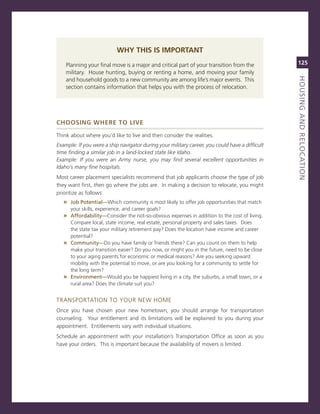 Why ThIs Is IMPorTanT
    Planning your final move is a major and critical part of your transition from the           125
    military. House hunting, buying or renting a home, and moving your family




                                                                                                houSiNG.aNd.reLoCatioN
                                                                                                titLe
    and household goods to a new community are among life’s major events. This
    section contains information that helps you with the process of relocation.




ChoosIng Where To lIve

Think about where you’d like to live and then consider the realities.
Example: if you were a ship navigator during your military career, you could have a difficult
time finding a similar job in a land-locked state like idaho.
Example: if you were an Army nurse, you may find several excellent opportunities in
idaho’s many fine hospitals.
most career placement specialists recommend that job applicants choose the type of job
they want first, then go where the jobs are. in making a decision to relocate, you might
prioritize as follows:
   » Job.Potential—Which community is most likely to offer job opportunities that match
      your skills, experience, and career goals?
   » affordability—consider the not-so-obvious expenses in addition to the cost of living.
     compare local, state income, real estate, personal property and sales taxes. Does
     the state tax your military retirement pay? Does the location have income and career
     potential?
   » Community—Do you have family or friends there? can you count on them to help
     make your transition easier? Do you now, or might you in the future, need to be close
     to your aging parents for economic or medical reasons? are you seeking upward
     mobility with the potential to move, or are you looking for a community to settle for
     the long term?
   » environment—Would you be happiest living in a city, the suburbs, a small town, or a
     rural area? Does the climate suit you?


TransPorTaTion To YoUr neW Home
once you have chosen your new hometown, you should arrange for transportation
counseling. Your entitlement and its limitations will be explained to you during your
appointment. entitlements vary with individual situations.
schedule an appointment with your installation’s Transportation office as soon as you
have your orders. This is important because the availability of movers is limited.
 