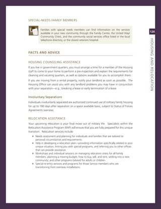 sPeciaL-neeDs FamiLY memBers


          Families with special needs members can find information on the services
          available in your new community through the Family center, the United Way/
                                                                                               126
          community chest, and the community social services office listed in the local




                                                                                               houSiNG.aNd.reLoCatioN
                                                                                               titLe
          telephone directory, or the closest veterans hospital.



faCTs and advICe


HoUsing coUnseLing assisTance
if you live in government quarters, you must arrange a time for a member of the Housing
staff to come to your home to perform a pre-inspection and explain the requirements for
cleaning and vacating quarters, as well as options available for you to accomplish them.
if you are moving from a rental property, notify your landlord as soon as possible. The
Housing office can assist you with any landlord problems you may have in conjunction
with your separation—e.g., breaking a lease or early termination of a lease.


involuntary.Separations.
individuals involuntarily separated are authorized continued use of military family housing
for up to 180 days after separation on a space available basis, subject to status of Forces
agreements overseas.


reLocaTion assisTance
Your upcoming relocation is your final move out of military life. specialists within the
relocation assistance Program (raP) will ensure that you are fully prepared for this unique
transition. relocation services include:
   » needs assessment and planning for individuals and families that are tailored to
      personal circumstances and requirements.
   » Help in developing a relocation plan—providing information specifically related to your
     unique situation, linking you with special programs, and referring you to other offices
     that can provide assistance.
   » Workshops and individual sessions on managing relocation stress for all family
     members; planning a moving budget; how to buy, sell, and rent; settling into a new
     community; and other programs tailored for adults or children.
   » special re-entry services and programs for those service members who are
     transitioning from overseas installations.
 