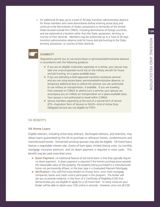 – an additional 20 days up to a total of 30 days transition administrative absence
         for those members who were domiciliaries before entering active duty and
         continue to be domiciliaries of states, possessions or territories of the United
         states located outside the conUs, including domiciliaries of foreign countries,
                                                                                              128
         and are stationed at a location other than the state, possession, territory, or
         country of their domicile. members may be authorized up to a total of 30 days




                                                                                              houSiNG.aNd.reLoCatioN
                                                                                              titLe
         transition administrative absence only for house and job-hunting to the state,
         territory, possession, or country of their domicile.



          eLiGiBiLity
          regulations permit you to use excess leave or permissive/administrative absence
          in accordance with the following guidance:
             » if you are an eligible involuntary separatee or a retiree, your spouse may
               take one unaccompanied round trip on the military aircraft for house
               and job hunting, on a space-available basis.
             » if you are attending a DoD-approved transition assistance seminar,
               and you are using excess leave, permissive/administrative absence, or
               temporary additional duty to attend the seminar, you are authorized
               to use military air transportation, if available. if you are traveling
               from overseas to conUs to attend such a seminar, your spouse can
               accompany you on military air transportation on a space-available basis.
               Your spouse is not authorized to travel within conUs.
             » service members separating at the end of a normal term of service
               (eTs—expiration Term of service) or (eaos—end of active Duty
               obligated service) are not eligible for PTDY.



va BeneFiTs

va.home.Loans
eligible veterans, including active duty veterans, discharged veterans, and reservists, may
obtain loans guaranteed by the va to purchase or refinance homes, condominiums and
manufactured homes. Unmarried surviving spouses may also be eligible. va home loans
feature a negotiable interest rate, choice of loan types, limited closing costs, no monthly
mortgage insurance premium, and no down payment is required in most cases. This
benefit may be used more than once.
   » down.Payment—a traditional feature of va home loans is that they typically require
     no down payment. a down payment is required if the home’s purchase price exceeds
     the reasonable value of the property, the property being purchased is a manufactured
     home not permanently affixed, or the loan type is a graduated Payment mortgage.
   » verification—You will find many lenders to choose from, since most mortgage
     companies, banks and credit unions participate in this program. The lender will
     ask you to provide evidence, in the form of a certificate of eligibility (coe) that
     demonstrates you are eligible to apply for a va home loan. in many instances your
     lender will be able to obtain your coe online in seconds. However, since not all coe
 