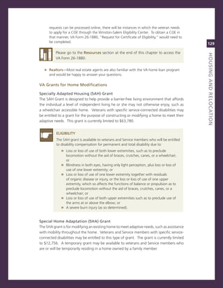 requests can be processed online, there will be instances in which the veteran needs
      to apply for a coe through the Winston-salem eligibility center. To obtain a coe in
      that manner, va Form 26-1880, “request for certificate of eligibility,” would need to
      be completed.
                                                                                               129

          Please go to the resources section at the end of this chapter to access the




                                                                                               houSiNG.aNd.reLoCatioN
                                                                                               titLe
          va Form 26-1880.


   » realtors—most real estate agents are also familiar with the va home loan program
      and would be happy to answer your questions.

va.Grants.for.home.Modifications

Specially.adapted.housing.(Sah).Grant
The saH grant is designed to help provide a barrier-free living environment that affords
the individual a level of independent living he or she may not otherwise enjoy, such as
a wheelchair accessible home. veterans with specific service-connected disabilities may
be entitled to a grant for the purpose of constructing or modifying a home to meet their
adaptive needs. This grant is currently limited to $63,780.


          eLiGiBiLity
          The saH grant is available to veterans and service members who will be entitled
          to disability compensation for permanent and total disability due to:
             » Loss or loss of use of both lower extremities, such as to preclude
                 locomotion without the aid of braces, crutches, canes, or a wheelchair;
                 or
             »   Blindness in both eyes, having only light perception, plus loss or loss of
                 use of one lower extremity; or
             »   Loss or loss of use of one lower extremity together with residuals
                 of organic disease or injury, or the loss or loss of use of one upper
                 extremity, which so affects the functions of balance or propulsion as to
                 preclude locomotion without the aid of braces, crutches, canes, or a
                 wheelchair; or
             »   Loss or loss of use of both upper extremities such as to preclude use of
                 the arms at or above the elbow; or
             »   a severe burn injury (as so determined).


Special.home.adaptation.(Sha).Grant
The sHa grant is for modifying an existing home to meet adaptive needs, such as assistance
with mobility throughout the home. veterans and service members with specific service-
connected disabilities may be entitled to this type of grant. The grant is currently limited
to $12,756. a temporary grant may be available to veterans and service members who
are or will be temporarily residing in a home owned by a family member.
 