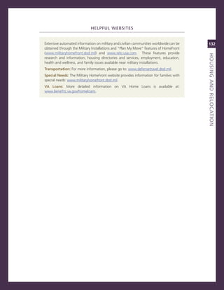 heLPfuL.WeBSiteS


extensive automated information on military and civilian communities worldwide can be   132
obtained through the military installations and “Plan my move” features of HomeFront
(www.militaryhomefront.dod.mil) and www.relo.usa.com. These features provide




                                                                                        houSiNG.aNd.reLoCatioN
                                                                                        titLe
research and information, housing directories and services, employment, education,
health and wellness, and family issues available near military installations.
transportation: For more information, please go to: www.defensetravel.dod.mil.
Special.Needs:.The military HomeFront website provides information for families with
special needs: www.militaryhomefront.dod.mil.
va. Loans:. more detailed information on va Home Loans is available at:
www.benefits.va.gov/homeloans.
 
