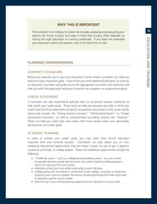 Why ThIs Is IMPorTanT
    The transition from military to civilian life includes assessing and evaluating your          10
    options for future success, but keep in mind that success often depends on




                                                                                              eduCatioN.aNd.traiNiNG
    having the right education or training credentials. if you have not evaluated
    your education status and options, now is the best time to start.




PlannIng ConsIderaTIons


gUiDance coUnseLing
Before you separate, go to your local education center where counselors can help you
determine your education goals. if you think you need additional education or training,
an education counselor will guide you to the appropriate curriculum and institution and
help you with the paperwork necessary to enroll in an academic or vocational program.


career assessmenT
a counselor can also recommend aptitude tests or vocational interest inventories to
help clarify your career goals. These tests can help you pinpoint job skills in which you
might excel and then relate them to specific occupations and careers in the civilian world.
some tools include: The “strong interest inventory,” “self-Directed search,” or “career
assessment inventory,” as well as computerized counseling systems like “Discover.”
These can help you select jobs and careers that more closely match your personality,
background, and career goals.


acaDemic PLanning
in order to achieve your career goals, you may need more formal education
requisites than you currently possess. counselors can also advise you on non-
traditional educational opportunities that can make it easier for you to get a diploma,
vocational certificate, or college degree. These non-traditional opportunities include the
following:
   » “challenge exams,” such as a college-level equivalency exam. You can convert
     knowledge learned outside the classroom into credits toward a college program,
     which can save you time and money.
   » attending school part time while continuing to work full-time.
   » collaborating with the veterans’ coordinator at the college, university, or vocational
     school of your choice to explore the various va educational benefits that might lead
     to programs specific to your needs.
   » Determining if your military learning experiences can translate to course credit.
 