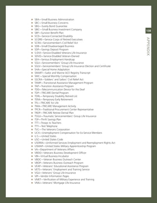 »   sBa—small Business administration
»   sBc—small Business concerns
»   sBg—surety Bond guarantee
»   sBic—small Business investment company
                                                                         138
»   sBP—survivor Benefit Plan
»   scD—service-connected Disability




                                                                         aPPeNdix
                                                                         titLe
»   score—service corps of retired executives
»   scra—servicemember’s civil relief act
»   sDB—small Disadvantaged Business
»   sDP—savings Deposit Program
»   s-Dvi—service-Disabled veterans Life insurance
»   sDvo—service-Disabled veteran-owned
»   seH—serious employment Handicap
»   sgLi—servicemembers’ group Life insurance
»   sgLv—servicemembers’ group Life insurance election and certificate
»   sHa—special Home adaptation
»   smarT—sailor and marine ace registry Transcript
»   smc—special monthly compensation
»   sscra—soldiers’ and sailors’ civil relief act
»   TamP—Transitional assistance management Program
»   TaP—Transition assistance Program
»   TDD—Telecommunication Device for the Deaf
»   TDP—Tricare Dental Program
»   TDrL—Temporary Disability retired List
»   Tera—Temporary early retirement
»   TFL—Tricare for Life
»   Tma—Tricare management activity
»   TPcr—Traditional Procurement center representative
»   TrDP—Tricare retiree Dental Plan
»   TsgLi—Traumatic servicemembers’ group Life insurance
»   TsP—Thrift savings Plan
»   TTT—Troops to Teachers
»   TTY—Text Telephone
»   Tvc—The veterans corporation
»   UcX—Unemployment compensation for ex-service members
»   U.s.—United states
»   Usc—United states code
»   Userra—Uniformed services employment and reemployment rights act
»   UsmaP—United states military apprenticeship Program
»   va—Department of veterans affairs
»   vBDo—veterans Business Development officer
»   vBi—virtual Business incubator
»   vBoc—veteran Business outreach center
»   vBoP—veterans Business outreach Program
»   veaP—veterans’ educational assistance Program
»   veTs—veterans’ employment and Training service
»   vgLi—veterans’ group Life insurance
»   viP—vendor information Pages
»   vmeT—verification of military experience and Training
»   vmLi—veterans’ mortgage Life insurance
 