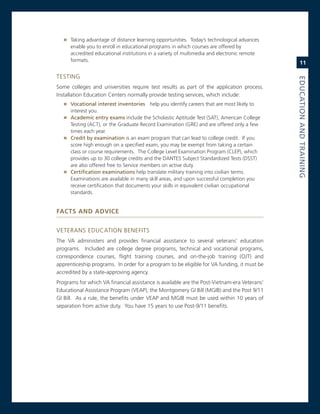 » Taking advantage of distance learning opportunities. Today’s technological advances
      enable you to enroll in educational programs in which courses are offered by
      accredited educational institutions in a variety of multimedia and electronic remote
      formats.
                                                                                                 11

TesTing




                                                                                             eduCatioN.aNd.traiNiNG
some colleges and universities require test results as part of the application process.
installation education centers normally provide testing services, which include:
   » vocational.interest.inventories help you identify careers that are most likely to
     interest you.
   » academic.entry.exams include the scholastic aptitude Test (saT), american college
     Testing (acT), or the graduate record examination (gre) and are offered only a few
     times each year.
   » Credit.by.examination is an exam program that can lead to college credit. if you
     score high enough on a specified exam, you may be exempt from taking a certain
     class or course requirements. The college Level examination Program (cLeP), which
     provides up to 30 college credits and the DanTes subject standardized Tests (DssT)
     are also offered free to service members on active duty.
   » Certification.examinations help translate military training into civilian terms.
     examinations are available in many skill areas, and upon successful completion you
     receive certification that documents your skills in equivalent civilian occupational
     standards.


faCTs and advICe


veTerans eDUcaTion BeneFiTs
The va administers and provides financial assistance to several veterans’ education
programs. included are college degree programs, technical and vocational programs,
correspondence courses, flight training courses, and on-the-job training (oJT) and
apprenticeship programs. in order for a program to be eligible for va funding, it must be
accredited by a state-approving agency.
Programs for which va financial assistance is available are the Post-vietnam-era veterans’
educational assistance Program (veaP), the montgomery gi Bill (mgiB) and the Post 9/11
gi Bill. as a rule, the benefits under veaP and mgiB must be used within 10 years of
separation from active duty. You have 15 years to use Post-9/11 benefits.
 