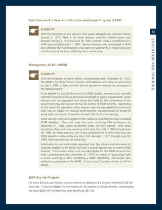 Post-vietnam-era.veterans’.education.assistance.Program.(veaP)


          eLiGiBiLity
                                                                                                 12
          With the exception of few veterans who signed delayed entry contracts before
          January 1, 1977, veaP is for those veterans who first entered active duty




                                                                                             eduCatioN.aNd.traiNiNG
          between January 1, 1977 and June 30, 1985, and who made a contribution to a
          veaP account before april 1, 1987. service members who participated in veaP
          but withdrew their contributions may start new allotments or make lump-sum
          contributions at any time while they are on active duty.




Montgomery.Gi.Bill.(MGiB)


          eLiGiBiLity
          With the exception of some officers commissioned after December 31, 1976,
          the mgiB is for those service members and veterans who came on active duty
          on July 1, 1985, or later and who did not decline—in writing—to participate in
          the mgiB program.
          To be eligible for the full 36 months of mgiB benefits, veterans must normally
          meet the character of service and minimum length of service requirements. some
          veterans who are separated from active duty early for the convenience of the
          government may also receive the full 36 months of mgiB benefits. Depending
          on the reason for separation, other veterans who are separated from active duty
          early may be eligible for reduced mgiB benefits, prorated based on length of
          active duty; one month of benefits for each full month of active duty.
          some veterans who were eligible for the vietnam era gi Bill (vra) have increased
          mgiB eligibility. They must have had some remaining vra entitlement on
          December 31, 1989, when all benefits under the vra expired. With some
          exceptions, they must have served on active duty from July 1, 1985 through June
          30, 1988. For these veterans, the 10-year period of time in which they must use
          mgiB benefits is reduced by any time, from January 1, 1977 through June 30,
          1985, that they were not on active duty.
          individuals who are involuntarily separated from the military and who were not
          originally eligible for the mgiB may have a second opportunity to receive mgiB
          benefits. This includes officers not normally eligible for the mgiB because they
          were commissioned after December 31, 1976 as a result of graduating from
          a service academy or after completing a roTc scholarship, and people who
          declined to participate in the mgiB. contact your education center or va for
          details.



$600.Buy-up.Program
For every $20 you contribute, you can receive an additional $5 on your monthly mgiB full-
time rate. if you’re eligible for the maximum 36 months of mgiB benefits, contributing
the total $600 will increase you total benefit by $5,400.
 