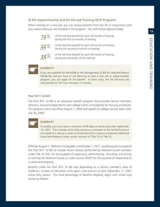 Gi.Bill.apprenticeship.and.on-the-Job.training.(oJt).Programs.
When training on a new job, you can receive benefits from the va in conjunction with
your salary while you are enrolled in the program. You will receive approximately:
                                                                                                    13

          75%           of the full-time benefit for each full month of training
                        during the first six months of training.




                                                                                                eduCatioN.aNd.traiNiNG
          55%           of the full-time benefit for each full month of training
                        during the second six months of training.


          35%           of the full-time benefit for each full month of training
                        during the remainder of the training.


          eLiGiBiLity
          if you are qualified for the mgiB or the montgomery gi Bill for selected reserve
          (mgiB-sr) and you have or are planning to start a new job or apprenticeship
          program, you can apply for this benefit. in some cases, the va will even pay
          retroactively for oJT from the past 12 months.




Post.9/11.Gi.Bill.
The Post 9/11 gi Bill is an education benefit program that provides service members,
veterans, and some dependents with college tuition and stipends for housing and books.
This program went into effect august 1, 2009 and applies to college courses taken after
July 30, 2009.


          eLiGiBiLity
          To qualify, you must serve a minimum of 90 days on active duty after september
          10, 2001. This includes active duty service as a member of the armed Forces or
          as a result of a call-up or order to active duty from a reserve component (national
          guard and reserve) under certain sections of Title 10 or Title 32.


effective august 1, 2009 but not payable until october 1, 2011, qualifying service expands
the Post 9/11 gi Bill to include active service performed by national guard members
under title 32 Usc for the purpose of organizing, administering, recruiting, instructing,
or training the national guard; or under section 502(f) for the purpose of responding to
a national emergency.
Benefits under the Post 9/11 gi Bill vary depending on a service member’s state of
residence, number of education units taken, and amount of post september 11, 2001
active duty service. The total percentage of benefits eligibility aligns with active duty
service as follows:
 