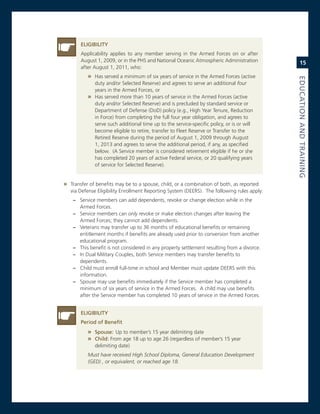 eLiGiBiLity
       applicability applies to any member serving in the armed Forces on or after
       august 1, 2009, or in the PHs and national oceanic atmospheric administration             15
       after august 1, 2011, who:
          » Has served a minimum of six years of service in the armed Forces (active




                                                                                             eduCatioN.aNd.traiNiNG
            duty and/or selected reserve) and agrees to serve an additional four
            years in the armed Forces, or
          » Has served more than 10 years of service in the armed Forces (active
            duty and/or selected reserve) and is precluded by standard service or
            Department of Defense (DoD) policy (e.g., High Year Tenure, reduction
            in Force) from completing the full four year obligation, and agrees to
            serve such additional time up to the service-specific policy, or is or will
            become eligible to retire, transfer to Fleet reserve or Transfer to the
            retired reserve during the period of august 1, 2009 through august
            1, 2013 and agrees to serve the additional period, if any, as specified
            below. (a service member is considered retirement eligible if he or she
            has completed 20 years of active Federal service, or 20 qualifying years
            of service for selected reserve).


» Transfer of benefits may be to a spouse, child, or a combination of both, as reported
   via Defense eligibility enrollment reporting system (Deers). The following rules apply:
    – service members can add dependents, revoke or change election while in the
      armed Forces.
    – service members can only revoke or make election changes after leaving the
      armed Forces; they cannot add dependents.
    – veterans may transfer up to 36 months of educational benefits or remaining
      entitlement months if benefits are already used prior to conversion from another
      educational program.
    – This benefit is not considered in any property settlement resulting from a divorce.
    – in Dual military couples, both service members may transfer benefits to
      dependents.
    – child must enroll full-time in school and member must update Deers with this
      information.
    – spouse may use benefits immediately if the service member has completed a
      minimum of six years of service in the armed Forces. a child may use benefits
      after the service member has completed 10 years of service in the armed Forces.


       eLiGiBiLity.
       Period.of.Benefit
          » Spouse:. Up to member’s 15 year delimiting date
          » Child:.From age 18 up to age 26 (regardless of member’s 15 year
             delimiting date)
          Must have received High School Diploma, General Education Development
          (GED) , or equivalent, or reached age 18.
 