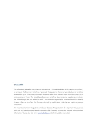 diSCLaiMer

The information provided in this guide does not constitute a formal endorsement of any company, its products,
or services by the Department of Defense. specifically, the appearance of external hyperlinks does not constitute
endorsement by the Unites states Department of Defense of the linked websites, or the information, products, or
services contained therein. The United states Department of Defense does not exercise any editorial control over
the information you may find at these locations. This information is provided as informational resource material
to assist military personnel and their families, and should be used to assist in identifying or exploring resources
and options.

The material contained in this guide is current as of the date of its publication. it is important that you check
with your local transition council and/or command career counselor to ensure you have the most up-to-date
information. You can also refer to the www.TurboTaP.org website for updated information.
 