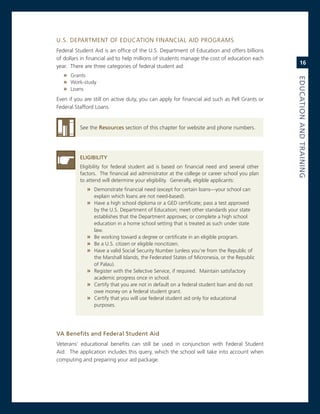 U.s. DeParTmenT oF eDUcaTion FinanciaL aiD Programs
Federal student aid is an office of the U.s. Department of education and offers billions
of dollars in financial aid to help millions of students manage the cost of education each
                                                                                                   16
year. There are three categories of federal student aid:
   » grants




                                                                                               eduCatioN.aNd.traiNiNG
   » Work-study
   » Loans
even if you are still on active duty, you can apply for financial aid such as Pell grants or
Federal stafford Loans.


          see the resources section of this chapter for website and phone numbers.




          eLiGiBiLity
          eligibility for federal student aid is based on financial need and several other
          factors. The financial aid administrator at the college or career school you plan
          to attend will determine your eligibility. generally, eligible applicants:
             » Demonstrate financial need (except for certain loans—your school can
                 explain which loans are not need-based).
             » Have a high school diploma or a geD certificate; pass a test approved
                 by the U.s. Department of education; meet other standards your state
                 establishes that the Department approves; or complete a high school
                 education in a home school setting that is treated as such under state
                 law.
             »   Be working toward a degree or certificate in an eligible program.
             »   Be a U.s. citizen or eligible noncitizen.
             »   Have a valid social security number (unless you’re from the republic of
                 the marshall islands, the Federated states of micronesia, or the republic
                 of Palau).
             »   register with the selective service, if required. maintain satisfactory
                 academic progress once in school.
             »   certify that you are not in default on a federal student loan and do not
                 owe money on a federal student grant.
             »   certify that you will use federal student aid only for educational
                 purposes.




va.Benefits.and.federal.Student.aid.
veterans’ educational benefits can still be used in conjunction with Federal student
aid. The application includes this query, which the school will take into account when
computing and preparing your aid package.
 